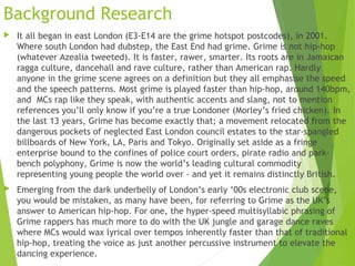 Background Research
 It all began in east London (E3-E14 are the grime hotspot postcodes), in 2001.
Where south London had dubstep, the East End had grime. Grime is not hip-hop
(whatever Azealia tweeted). It is faster, rawer, smarter. Its roots are in Jamaican
ragga culture, dancehall and rave culture, rather than American rap. Hardly
anyone in the grime scene agrees on a definition but they all emphasise the speed
and the speech patterns. Most grime is played faster than hip-hop, around 140bpm,
and  MCs rap like they speak, with authentic accents and slang, not to mention
references you’ll only know if you’re a true Londoner (Morley’s fried chicken). In
the last 13 years, Grime has become exactly that; a movement relocated from the
dangerous pockets of neglected East London council estates to the star-spangled
billboards of New York, LA, Paris and Tokyo. Originally set aside as a fringe
enterprise bound to the confines of police court orders, pirate radio and park-
bench polyphony, Grime is now the world’s leading cultural commodity
representing young people the world over - and yet it remains distinctly British.
 Emerging from the dark underbelly of London’s early ‘00s electronic club scene,
you would be mistaken, as many have been, for referring to Grime as the UK’s
answer to American hip-hop. For one, the hyper-speed multisyllabic phrasing of
Grime rappers has much more to do with the UK jungle and garage dance raves
where MCs would wax lyrical over tempos inherently faster than that of traditional
hip-hop, treating the voice as just another percussive instrument to elevate the
dancing experience.
 