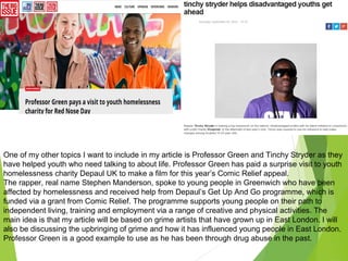One of my other topics I want to include in my article is Professor Green and Tinchy Stryder as they
have helped youth who need talking to about life. Professor Green has paid a surprise visit to youth
homelessness charity Depaul UK to make a film for this year’s Comic Relief appeal.
The rapper, real name Stephen Manderson, spoke to young people in Greenwich who have been
affected by homelessness and received help from Depaul’s Get Up And Go programme, which is
funded via a grant from Comic Relief. The programme supports young people on their path to
independent living, training and employment via a range of creative and physical activities. The
main idea is that my article will be based on grime artists that have grown up in East London. I will
also be discussing the upbringing of grime and how it has influenced young people in East London.
Professor Green is a good example to use as he has been through drug abuse in the past.
 