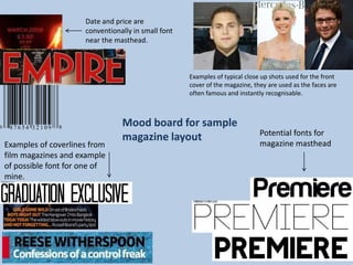 Date and price are
                     conventionally in small font
                     near the masthead.



                                                    Examples of typical close up shots used for the front
                                                    cover of the magazine, they are used as the faces are
                                                    often famous and instantly recognisable.



                                Mood board for sample
                                                                             Potential fonts for
                                magazine layout                              magazine masthead
Examples of coverlines from
film magazines and example
of possible font for one of
mine.
 