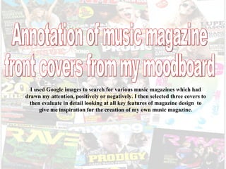 I used Google images to search for various music magazines which had drawn my attention, positively or negatively. I then selected three covers to then evaluate in detail looking at all key features of magazine design  to give me inspiration for the creation of my own music magazine. Annotation of music magazine front covers from my moodboard 