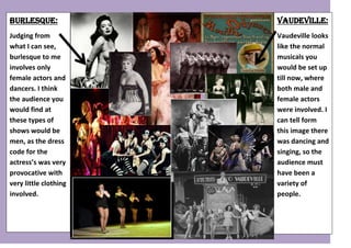 7430770-532130Vaudeville:Vaudeville looks like the normal musicals you would be set up till now, where both male and female actors were involved. I can tell form this image there was dancing and singing, so the audience must have been a variety of people.00Vaudeville:Vaudeville looks like the normal musicals you would be set up till now, where both male and female actors were involved. I can tell form this image there was dancing and singing, so the audience must have been a variety of people.5196840-532765001226820-532765001238250-5327650012268204432935004375150430530000542607529044900042881552102485004265930384810005330825133350000902351127088006851650406400021393152901950002400935669290001226820178244500-717357-531872Burlesque:Judging from what I can see, burlesque to me involves only female actors and dancers. I think the audience you would find at these types of shows would be men, as the dress code for the actress’s was very provocative with very little clothing involved.00Burlesque:Judging from what I can see, burlesque to me involves only female actors and dancers. I think the audience you would find at these types of shows would be men, as the dress code for the actress’s was very provocative with very little clothing involved.<br />