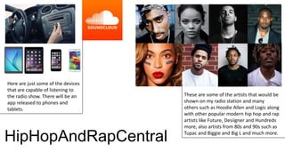 These are some of the artists that would be
shown on my radio station and many
others such as Hoodie Allen and Logic along
with other popular modern hip hop and rap
artists like Future, Desiigner and Hundreds
more, also artists from 80s and 90s such as
Tupac and Biggie and Big L and much more.
Here are just some of the devices
that are capable of listening to
the radio show. There will be an
app released to phones and
tablets.
HipHopAndRapCentral
 