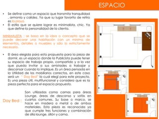 ESPACIO
• Se define como un espacio que transmita tranquilidad
, armonía y calidez. Ya que su lugar favorito de retiro
es la playa.
• El estilo que se quiere lograr es minimalista, chic. Ya
que define la personalidad de la clienta.
MINIMALISTA : se basa en la idea o concepto que se
puede decorar una habitación con un mínimo de
elementos, detalles o muebles y sólo lo estrictamente
necesario.
• El área elegida para esta propuesta para la pieza de
dormir, es un espacio donde la Publicista puede tener
su espacio de trabajo propio, compartido y a la vez
que pueda invitar a sus amistades a trabajar y
descansar cuando lo implique. Es un área pensada en
la Utilidad de los mobiliarios correctos, en este caso
será un “ Day Bed” la cual elegí para este proyecto.
Es una pieza útil, multifuncional y considero que es la
pieza perfecta para el espacio propuesto.
Day Bed :
Son utilizadas como camas para áreas
Lounge, áreas de descanso y sofás en
cuartos comunes. Su base o marco, se
hace en madera o metal o de ambos
materiales. Esta pieza es reconocida ya
que cumple tres funciones y combinación
de silla lounge, sillón y cama.
 