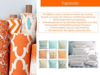 Tapizado
THE BERCH como consiste en tener dos camas,
Tendrá un juego de sabanas combinadas blancas
• Almohadas blancas bordadas
• 2 Almohadones en los laterales Tapizados con tela
Estampada naranja/blanca/azul turquesa.
• 2 Almohadillas tubular color Naranja
• Combinación de cojines para decorar.
 