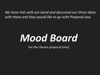 We have met with our band and discussed our three ideas with them and they would like to go with Proposal one. Mood Board For the chosen proposal (one) 