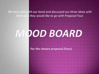 We have met with our band and discussed our three ideas with them and they would like to go with Proposal Four. Mood Board For the chosen proposal (Four) 