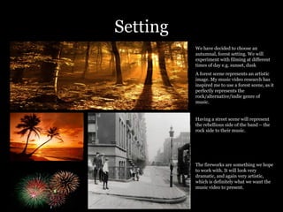 Setting We have decided to choose an autumnal, forest setting. We will experiment with filming at different times of day e.g. sunset, dusk  A forest scene represents an artistic image. My music video research has inspired me to use a forest scene, as it perfectly represents the rock/alternative/indie genre of music.  Having a street scene will represent the rebellious side of the band – the rock side to their music.  The fireworks are something we hope to work with. It will look very dramatic, and again very artistic, which is definitely what we want the music video to present.  