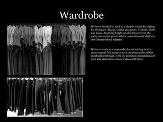 Wardrobe We have decided to stick to a simple wardrobe styling for the band.  Blacks, whites and greys. T-shirts, shirts and jeans. Anything bright would detract from the rock/alternative genre, which conventionally sticks to our chosen colour scheme.  We have stuck to a reasonably broad styling brief – smart casual. We want to have the personality of the band shine through, with the common conventions of rock and alternative music videos still there.  