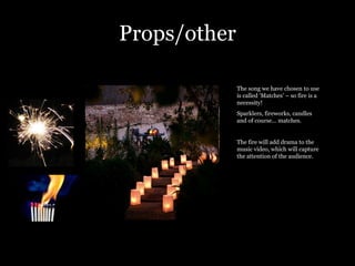 Props/other The song we have chosen to use is called ‘Matches’ – so fire is a necessity!  Sparklers, fireworks, candles and of course… matches.  The fire will add drama to the music video, which will capture the attention of the audience.  