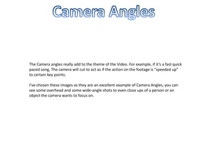 The Camera angles really add to the theme of the Video. For example, if it’s a fast quick
paced song, The camera will cut to act as if the action on the footage is “speeded up”
to certain key points.

I’ve chosen these images as they are an excellent example of Camera Angles, you can
see some overhead and some wide-angle shots to even close ups of a person or an
object the camera wants to focus on.
 