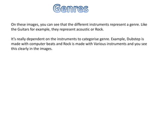 On these images, you can see that the different instruments represent a genre. Like
the Guitars for example, they represent acoustic or Rock.

It’s really dependent on the instruments to categorise genre. Example, Dubstep is
made with computer beats and Rock is made with Various instruments and you see
this clearly in the images.
 