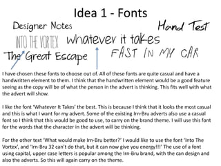 Idea 1 - Fonts

I have chosen these fonts to choose out of. All of these fonts are quite casual and have a
handwritten element to them. I think that the handwritten element would be a good feature
seeing as the copy will be of what the person in the advert is thinking. This fits well with what
the advert will show.
I like the font ‘Whatever It Takes’ the best. This is because I think that it looks the most casual
and this is what I want for my advert. Some of the existing Irn-Bru adverts also use a casual
font so I think that this would be good to use, to carry on the brand theme. I will use this font
for the words that the character in the advert will be thinking.
For the other text ‘What would make Irn-Bru better?’ I would like to use the font ‘Into The
Vortex’, and ‘Irn-Bru 32 can’t do that, but it can now give you energy!!!’ The use of a font
using capital, upper case letters is popular among the Irn-Bru brand, with the can design and
also the adverts. So this will again carry on the theme.

 