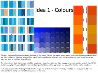 Idea 1 - Colours

These are the types of colours that I would like to use on this advert. The blue and orange colours are the Irn-Bru brand colours so I would like to
use them and keep to the colour scheme of the brand. The Irn-Bru 32 colour scheme is more of a lighter blue with small hints of orange and
black and white so I will have to consider this.
The colour scheme that I like the most out of the ones that are shown here is the one that I have put an arrow to with the letters I, H and K. This
contains a very light blue, a middle blue colour and orange which I think will be appropriate and relevant for this idea and for my advert.
I will use these colours for the background behind the image, and for the banners of text at the top. I might even possibly contrast the two
colours and write orange text over a blue background or vice versa.

 