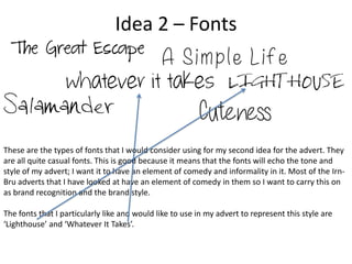 Idea 2 – Fonts

These are the types of fonts that I would consider using for my second idea for the advert. They
are all quite casual fonts. This is good because it means that the fonts will echo the tone and
style of my advert; I want it to have an element of comedy and informality in it. Most of the IrnBru adverts that I have looked at have an element of comedy in them so I want to carry this on
as brand recognition and the brand style.
The fonts that I particularly like and would like to use in my advert to represent this style are
‘Lighthouse’ and ‘Whatever It Takes’.

 