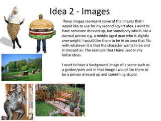 Idea 2 - Images
These images represent some of the images that I
would like to use for my second advert idea. I want to
have someone dressed up, but somebody who is like a
normal person e.g. a middle aged man who is slightly
overweight. I would like them to be in an area that fits
with whatever it is that the character wants to be and
is dressed as. The example that I have used in my
initial ideas
I want to have a background image of a scene such as
a garden/park and in that image I would like there to
be a person dressed up and something stupid.

 