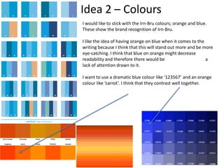 Idea 2 – Colours
I would like to stick with the Irn-Bru colours; orange and blue.
These show the brand recognition of Irn-Bru.
I like the idea of having orange on blue when it comes to the
writing because I think that this will stand out more and be more
eye-catching. I think that blue on orange might decrease
readability and therefore there would be
a
lack of attention drawn to it.
I want to use a dramatic blue colour like ‘123567’ and an orange
colour like ‘carrot’. I think that they contrast well together.

 