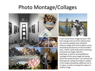 Photo Montage/Collages
I have chosen these images because I like
how strange and out of the ordinary they
are, and how people have combined
ordinary images with more outdoor scenes
and putting old pictures on top of modern
ones. I think I could make some interesting
and stand-out images with this
technique, as well as creating different
montages of the same image and seeing
which one works the best. I can achieve this
technique by cutting around/out a subject
in the image and putting a different one in
it’s place, as well as moving the subject to
another image.
 