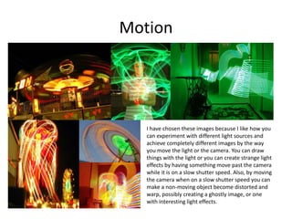 Motion
I have chosen these images because I like how you
can experiment with different light sources and
achieve completely different images by the way
you move the light or the camera. You can draw
things with the light or you can create strange light
effects by having something move past the camera
while it is on a slow shutter speed. Also, by moving
the camera when on a slow shutter speed you can
make a non-moving object become distorted and
warp, possibly creating a ghostly image, or one
with interesting light effects.
 