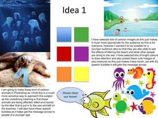 Idea 1
Please clean
our home!
I have selected lots of cartoon images as this just makes
it much more appropriate for the audience as this is for
everyone, however I wanted it to be suitable for a
younger audience also so that they are also able to see
the effects of littering the beach and what other people
are doing to the sea. I have selected lots of bright colours
to draw attention and also picked these cute images of
sea creatures as this just makes it less harsh, yet with the
speech bubbles it still gets the message across.
I am going to make these kind of cartoon
animals in Photoshop as I think this is a much
more sensitive way to approach this subject
as the underlining meaning is that these
animals are being affected, killed and injured
by the litter that is put in to the sea and left on
the beaches. I will also have these speech
bubbles as it helps get the message across to
people of a younger age.
 