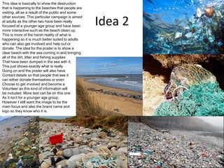 Idea 2
This idea is basically to show the destruction
that is happening to the beaches that people are
visiting, all as a result of the public and some
other sources. This particular campaign is aimed
at adults as the other two have been really
focused at a younger age group and have been
more interactive such as the beach clean up.
This is more of the harsh reality of what is
happening so it is much better suited to adults
who can also get involved and help out or
donate. The idea for the poster is to show a
clear beach with the sea coming in and bringing
all of the dirt, litter and fishing supplies
That have been dumped in the sea with it.
This just shows exactly what is really
Going on and the poster will also have
Contact details so that people that see it
can either donate themselves or even
Choose to get involved and become a
Volunteer as this kind of information will
be included. More text can be on this one
As it isn’t for a younger age group,
However I still want the image to be the
main focus and also the brand name and
logo so they know who it is.
 