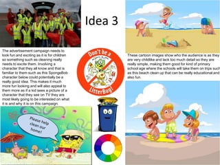 Idea 3
These cartoon images show who the audience is as they
are very childlike and lack too much detail so they are
really simple, making them good for kind of primary
school age where the schools will take them on trips such
as this beach clean up that can be really educational and
also fun.
The advertisement campaign needs to
look fun and exciting as it is for children
so something such as cleaning really
needs to excite them. Involving a
character that they all know and that is
familiar to them such as this SpongeBob
character below could potentially be a
really good idea. This makes it much
more fun looking and will also appeal to
them more as if a kid sees a picture of a
character that they see on TV they are
most likely going to be interested on what
it is and why it is on this campaign.
 