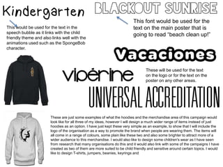 This would be used for the text in the
speech bubble as it links with the child
friendly theme and also links well with the
animations used such as the SpongeBob
character.
This font would be used for the
text on the main poster that is
going to read “beach clean up!”
These will be used for the text
on the logo or for the text on the
poster on any other areas.
These are just some examples of what the hoodies and the merchandise area of this campaign would
look like for all three of my ideas, however I will design a much wider range of items instead of just
hoodies as an option. I have just kept these very simple as an example, to show that I will include the
logo of the organisation as a way to promote the brand when people are wearing them. The items will
all come in a range of colours, some plain like these two and also some brighter to attract more of a
wider audience to this merchandise. I would also like to design some children's wear as I have seen
from research that many organisations do this and it would also link with some of the campaigns I have
created as two of them are more suited to be child friendly and sensitive around certain topics. I would
like to design T-shirts, jumpers, beanies, keyrings and
 