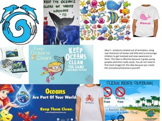 Idea 2 – products created out of animation, using
real characters of shows and little text to encourage
children to get involved and raise awareness to
them. This idea is effective because it grabs young
peoples attention really easily. You do not need to
find stock images for this idea because you create
the animations/characters yourself.
 