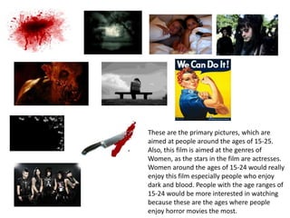 These are the primary pictures, which are
aimed at people around the ages of 15-25.
Also, this film is aimed at the genres of
Women, as the stars in the film are actresses.
Women around the ages of 15-24 would really
enjoy this film especially people who enjoy
dark and blood. People with the age ranges of
15-24 would be more interested in watching
because these are the ages where people
enjoy horror movies the most.
 
