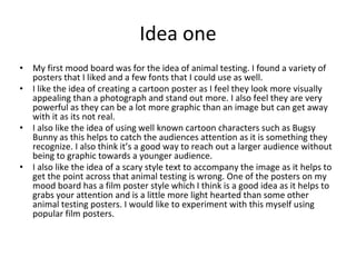 Idea one
• My first mood board was for the idea of animal testing. I found a variety of
posters that I liked and a few fonts that I could use as well.
• I like the idea of creating a cartoon poster as I feel they look more visually
appealing than a photograph and stand out more. I also feel they are very
powerful as they can be a lot more graphic than an image but can get away
with it as its not real.
• I also like the idea of using well known cartoon characters such as Bugsy
Bunny as this helps to catch the audiences attention as it is something they
recognize. I also think it’s a good way to reach out a larger audience without
being to graphic towards a younger audience.
• I also like the idea of a scary style text to accompany the image as it helps to
get the point across that animal testing is wrong. One of the posters on my
mood board has a film poster style which I think is a good idea as it helps to
grabs your attention and is a little more light hearted than some other
animal testing posters. I would like to experiment with this myself using
popular film posters.
 