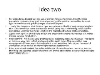 Idea two
• My second mood board was the use of animals for entertainment, I like the more
unrealistic posters as they grab your attention, get the point across and is a lot more
light hearted than the graphic images of animals in pain.
• I really like the poster that shows a tiger as a puppet as I feel it a very strong metaphor
that stirs an emotion in the audience as well as being visual interesting. I also like the
dark colour schemes that helps to reflect the neglect and torture that animals face.
• Again, with a poster of this style it helps the broaden the intended audience as it makes
it more suitable for children.
• I do not think I will make a very graphic poster, especially not using images as I feel some
of them are very hard to look and people often avoid these. This means that may
campaign would have a very limited audience and would not help spread the word of
animal welfare as well as a cartoon/light hearted poster could.
• I also wanted to have text that reflected the use of animals such as the circus fonts as
they help the audience to identify where this animal abuse takes place without having to
clearly state where.
 