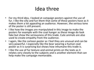 Idea three
• For my third idea, I looked at campaign posters against the use of
fur. I like the silly and fun them that some of these posters have as it
makes them a lot appealing an audience. However, the serious tone
of the poster is still present.
• I like how the images are manipulated in this image to make the
posters for example with the coat hanger as these image do look
fake but show the seriousness of this trade. Cute animals are also
used to create empathy from the audience.
• I again, like the cartoon poster as I feel they are unusual and can be
very powerful. I especially like the bear wearing a human coat
poster as it is surprising but shows how inhumane this trade is.
• I like the use of fur texture and animal prints on the texts as it
relates very closely to the subjects and is another element that can
help make the campaign memorable.
 