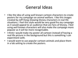 General Ideas
• I like the idea of using well known cartoon characters to create
posters for my campaign on animal welfare. I like this images
created by Jeff Hong showing Disney characters in real life
situations. I feel this style would be very good fro my campaign
as it would appeal to an audience that are fans of Disney. I feel
using well known characters will also make the campaign more
popular as it will be more recognisable.
• I think I would make my poster all cartoon instead of having a
real life picture in the background but this is something I can
experiment with.
• I would want to use popular cartoon animals and place them
in a lab setting to create the posters.
 