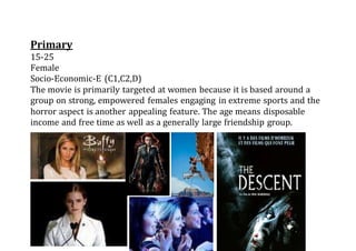 Primary
15-25
Female
Socio-Economic-E (C1,C2,D)
The movie is primarily targeted at women because it is based around a
group on strong, empowered females engaging in extreme sports and the
horror aspect is another appealing feature. The age means disposable
income and free time as well as a generally large friendship group.
 
