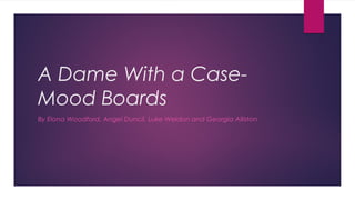 A Dame With a Case-
Mood Boards
By Elona Woodford, Angel Duncil, Luke Weldon and Georgia Alliston
 