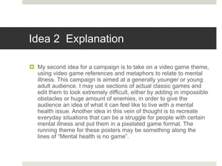 Idea 2 Explanation
 My second idea for a campaign is to take on a video game theme,
using video game references and metaphors to relate to mental
illness. This campaign is aimed at a generally younger or young
adult audience. I may use sections of actual classic games and
edit them to look extremely difficult, either by adding in impossible
obstacles or huge amount of enemies, in order to give the
audience an idea of what it can feel like to live with a mental
health issue. Another idea in this vein of thought is to recreate
everyday situations that can be a struggle for people with certain
mental illness and put them in a pixelated game format. The
running theme for these posters may be something along the
lines of “Mental health is no game”.
 