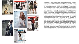 From looking at various different Content pages I have chosen these 8 content
pages because I think they reflect my genre perfectly and I would like to take
certain things from these content pages and incorporate it into mine. One of
the content page conventions I noticed from looking at all of these content
pages is that they all include a content list and page number are always on the
left next to the text, a content lists is a list of everything that will be included
in the magazine, this is something I will include in my content page because It
clearly shows what my readers will be able to see in my music magazine. In
addition to that another content page convention which is shown in these
content pages is a key image and this is generally the same person who was
on the front cover, usually the main artist of the magazine who will have a
double page article. I’ve noticed that in all of the content page they all have a
symbol that represents the name of the magazine, this has been done to
promote the brands image and to unify the magazine. All of the contents
pages uses bright colours and I think this has been done to evoke the R&B
genre because it R&B can be described as fun and energetic which reflects the
bright colours used. All these different conventions have been used to attract
the audience for example the content list has made it easier for the reader to
go to their desired pages. Also the bright colours have been used to make the
content page more fun and attractive. In this content page the artists don’t
look directly at the reader and the indirect mode of address has been done to
create a sense of mystery amongst the readers.
 