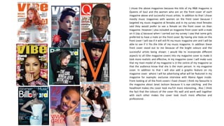 I chose the above magazines because the title of my R&B magazine is
Queens of Soul and the women who are on the front cover of each
magazine above and successful music artists. In addition to that I chose
mostly music magazines with women on the front cover because I
targeted my music magazine at females and in my survey most females
said they would prefer to see a female on the front cover on their
magazine. However I also included on magazine front cover with a male
on it (Jay z) because when I carried out my survey I saw that some girls
preferred to have a male on the front cover. By having one male on the
front cover I will see if it will still fit my music magazine aim and I will be
able to see if it fits the title of my music magazine. In addition these
front cover stand out to me because of the bright colours and the
successful artists being shown. I would like to incorporate different
aspects to all t5he magazine covers into my magazine cover to make it
look more realistic and effective, In my magazine cover I will make sure
that my main model of my magazine is in the centre of my magazine so
that the audience know that she is the main person. In my magazine
cover. In addition to that I will also add a graphic feature on my
magazine cover where I will be advertising what will be featured in my
magazine for example: exclusive interview with Abena Agyei inside.
From looking at all the front covers I have chosen I think my favourite is
the magazine about Janet Jackson because it is eye catching and the
headline4 makes the cover look mu7ch more interesting,. Also I think
the fact that the colours of the cover fits well and work well together
with each other makes the cover look much more effective and
professional.
 