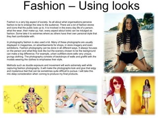 Fashion – Using looks
Fashion is a very big aspect of society. Its all about what organisations perceive
fashion to be to enlarge the view to the audience. There are a lot of fashion stores
and icons that the public look up to. It is involved in the every day life of a person,
what the wear, their make-up, hair, every aspect about looks can be indulged as
fashion. Some take it to extremes where as others have their own personal style that
they feel comfortable with.
In photography fashion is also used a lot. Many of these photographs are usually
displayed in magazines, on advertisements for shops, in store imagery and even
exhibitions. Fashion photography can be done in all different ways. It always focuses
on the person and what they look like but the scenery chosen to be the background
can make a big difference. For example, urban outfitters store sells very unique,
grungy clothing. The photography consists of backdrops of walls and graffiti with the
models wearing the clothes to emphasise their style.
Methods such as double exposure and movement will work extremely well while
capturing fashion photography. It will make the photographs look and give that edgy
and mysterious feel that can be sometimes quite difficult to pursue. I will take this
into deep consideration when coming to produce my final products.

 