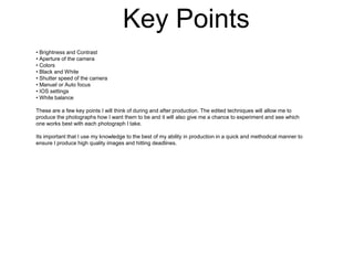 Key Points
• Brightness and Contrast
• Aperture of the camera
• Colors
• Black and White
• Shutter speed of the camera
• Manuel or Auto focus
• IOS settings
• White balance
These are a few key points I will think of during and after production. The edited techniques will allow me to
produce the photographs how I want them to be and it will also give me a chance to experiment and see which
one works best with each photograph I take.
Its important that I use my knowledge to the best of my ability in production in a quick and methodical manner to
ensure I produce high quality images and hitting deadlines.

 