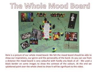 Here is a picture of our whole mood board. We felt the mood board should be able to
show our inspirations, our genre and the personality of the band. As you can see from
a distance the mood board is very colourful with hardly any black at all - We used a
black border on some images to show the contrast of the colours. At the end we
splattered paint over the whole sheet to show It will be significant to the video.
 