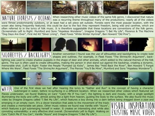 When researching other music videos of the same folk genre, I discovered that nature
was a recurring theme throughout many of the productions; nearly all of the videos
ccffwere filmed predominantly outdoors, or at least had a set piece set outside. Forests were the most popular location, with the
ocean also being frequently featured; this could be due to the fact they represent freedom, being wild and carefree, which are
often referred to in the lyrics of folk music. It is therefore suggestable that these locations are conventions of the folk genre.
(Screenshots Left to Right: Mumford and Sons “Hopeless Wonderer”, Imagine Dragons “I Bet My Life”, Florence & The Machine
“Dog Days Are Over”, First Aid Kit “Silver Lining”, Fleet Foxes “White Winter Hymnal”, Ben Howard “Old Pine”).
Another convention I found was the use of silhouettes and backlighting to create bold
shapes and outlines. For example, in Fleet Foxes “The Shrine/An Argument”, back-
lightinglighting was used to create shadow puppets in the shape of deer and other animals, which added to the natural themes of the folk
genre. The sun is often used to create silhouettes, making the person in shot stand out against the backdrop, creating a dynamic,
memorable shot. (Left to Right: Foster the People “Pumped Up Kicks”, James Bay “Hold Back the River”, Ben Howard “I Forgot
Where We Were”, Fleet Foxes “The Shrine/An Argument”, The Pierces “You’ll Be Mine”, Mumford and Sons “Hopeless Wonderer”).
One of the first ideas we had after hearing the lyrics to “Gather and Run” is the concept of having a character
submerged in water, before re-surfacing in a different location. When we researched other videos which featured set
piecesPieces underwater, we found Walking on Cars’ “Catch Me If You Can”; the lighting is dark and moody, with a single spotlight
illuminating the body and coffin, almost acting like a light from heaven, guiding the body to the surface. We also found the music
video by Imagine Dragons called “I Bet My Life”, which features a boy diving into a dam before being dragged down a pipe and
helloemerging in an empty room. It’s a clever transition that adds to the movement of the track
and creates a memorable set piece. Other music videos we found was Vanilla with “Azure”,
which features a girl submerging herself in water. It creates an interesting shot while also
connoting vulnerability: a very effective shot overall. (Screenshots Left to Right: Walking on
Cars “Catch Me If You Can”, Vanilla “Azure” and Imagine Dragons “I Bet My Life”).
 