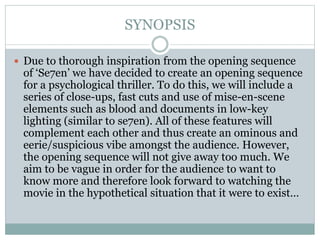 SYNOPSIS
 Due to thorough inspiration from the opening sequence
of ‘Se7en’ we have decided to create an opening sequence
for a psychological thriller. To do this, we will include a
series of close-ups, fast cuts and use of mise-en-scene
elements such as blood and documents in low-key
lighting (similar to se7en). All of these features will
complement each other and thus create an ominous and
eerie/suspicious vibe amongst the audience. However,
the opening sequence will not give away too much. We
aim to be vague in order for the audience to want to
know more and therefore look forward to watching the
movie in the hypothetical situation that it were to exist…
 