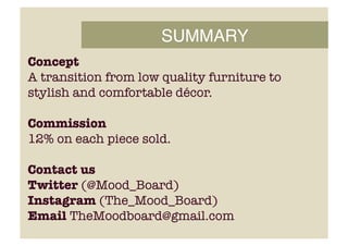 SUMMARY!
Concept
A transition from low quality furniture to
stylish and comfortable décor.
Commission
12% on each piece sold.
Contact us
Twitter (@Mood_Board) 
Instagram (The_Mood_Board) 
Email TheMoodboard@gmail.com
 