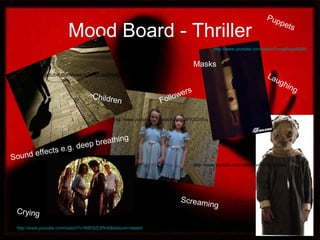 Mood Board - Thriller
http://www.youtube.com/watch?v=N8F8ZLlPkI8&feature=related
http://www.youtube.com/watch?v=uLswHvdgBLk
http://www.youtube.com/watch?v=ypiAcjaA6bM
Crying
Laughing
Screaming
Children
Masks
Followers
Puppets
http://www.youtube.com/watch?v=yBtnh3I5Sxo
http://www.youtube.com/watch?v=hQlFYZCV3cc
Sound effects e.g. deep breathing
 