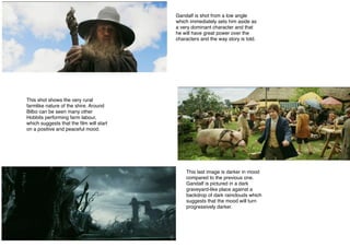 Gandalf is shot from a low angle
which immediately sets him aside as
a very dominant character and that
he will have great power over the
characters and the way story is told.
This shot shows the very rural
farmlike nature of the shire. Around
Bilbo can be seen many other
Hobbits performing farm labour,
which suggests that the ﬁlm will start
on a positive and peaceful mood.
This last image is darker in mood
compared to the previous one.
Gandalf is pictured in a dark
graveyard-like place against a
backdrop of dark rainclouds which
suggests that the mood will turn
progressively darker.
 