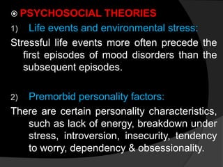  PSYCHOSOCIAL THEORIES
1) Life events and environmental stress:
Stressful life events more often precede the
first episodes of mood disorders than the
subsequent episodes.
2) Premorbid personality factors:
There are certain personality characteristics,
such as lack of energy, breakdown under
stress, introversion, insecurity, tendency
to worry, dependency & obsessionality.
 