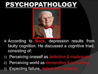 PSYCHOPATHOLOGY
 According to Beck, depression results from
faulty cognition. He discussed a cognitive triad,
consisting of:
1) Perceiving oneself as defective & inadequate.
2) Perceiving world as demanding & punishing.
3) Expecting failure, defeat and hardship.
 
