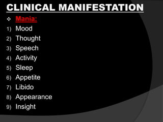 CLINICAL MANIFESTATION
 Mania:
1) Mood
2) Thought
3) Speech
4) Activity
5) Sleep
6) Appetite
7) Libido
8) Appearance
9) Insight
 