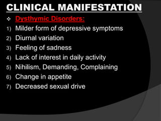CLINICAL MANIFESTATION
 Dysthymic Disorders:
1) Milder form of depressive symptoms
2) Diurnal variation
3) Feeling of sadness
4) Lack of interest in daily activity
5) Nihilism, Demanding, Complaining
6) Change in appetite
7) Decreased sexual drive
 