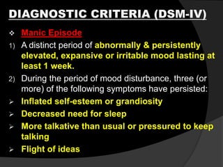 DIAGNOSTIC CRITERIA (DSM-IV)
 Manic Episode
1) A distinct period of abnormally & persistently
elevated, expansive or irritable mood lasting at
least 1 week.
2) During the period of mood disturbance, three (or
more) of the following symptoms have persisted:
 Inflated self-esteem or grandiosity
 Decreased need for sleep
 More talkative than usual or pressured to keep
talking
 Flight of ideas
 